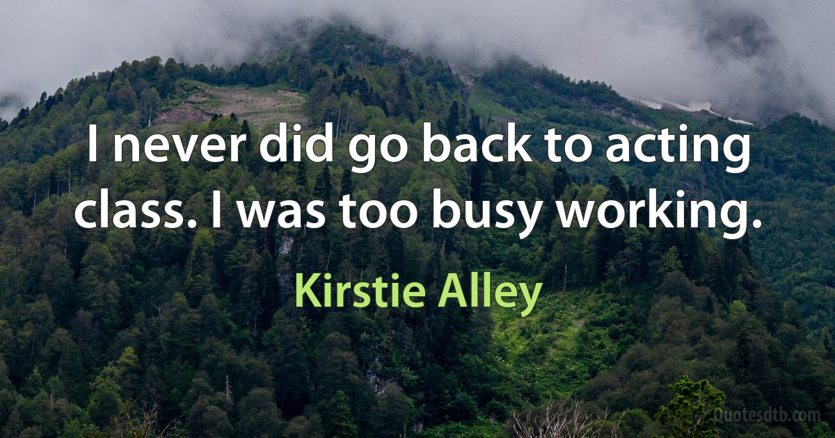 I never did go back to acting class. I was too busy working. (Kirstie Alley)