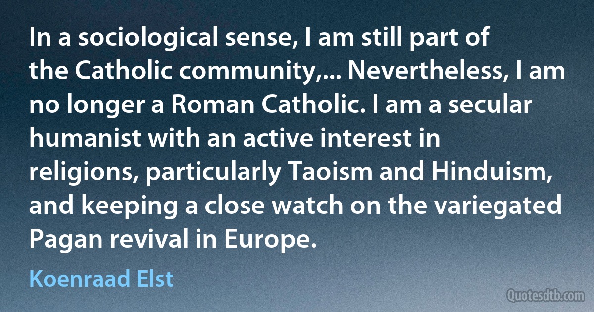 In a sociological sense, I am still part of the Catholic community,... Nevertheless, I am no longer a Roman Catholic. I am a secular humanist with an active interest in religions, particularly Taoism and Hinduism, and keeping a close watch on the variegated Pagan revival in Europe. (Koenraad Elst)