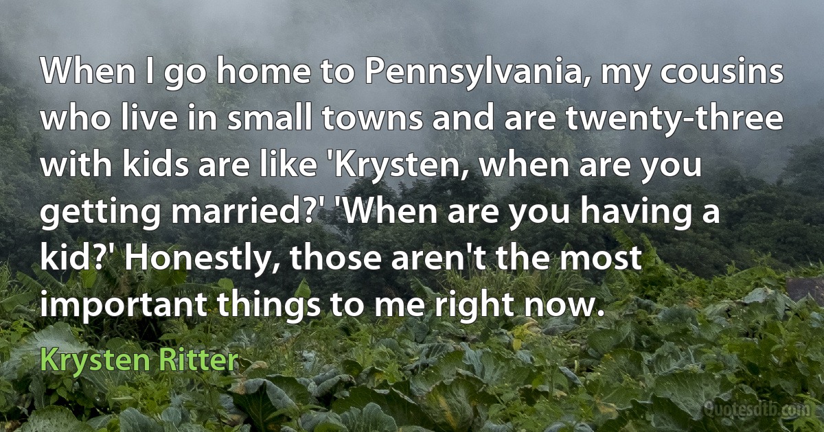 When I go home to Pennsylvania, my cousins who live in small towns and are twenty-three with kids are like 'Krysten, when are you getting married?' 'When are you having a kid?' Honestly, those aren't the most important things to me right now. (Krysten Ritter)