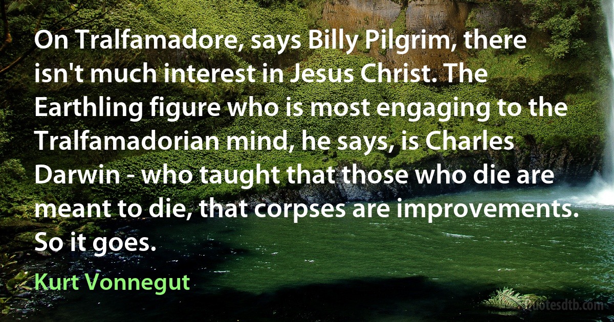 On Tralfamadore, says Billy Pilgrim, there isn't much interest in Jesus Christ. The Earthling figure who is most engaging to the Tralfamadorian mind, he says, is Charles Darwin - who taught that those who die are meant to die, that corpses are improvements. So it goes. (Kurt Vonnegut)