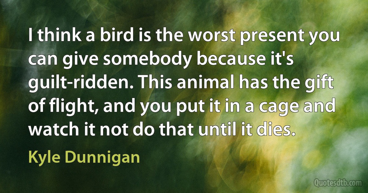 I think a bird is the worst present you can give somebody because it's guilt-ridden. This animal has the gift of flight, and you put it in a cage and watch it not do that until it dies. (Kyle Dunnigan)