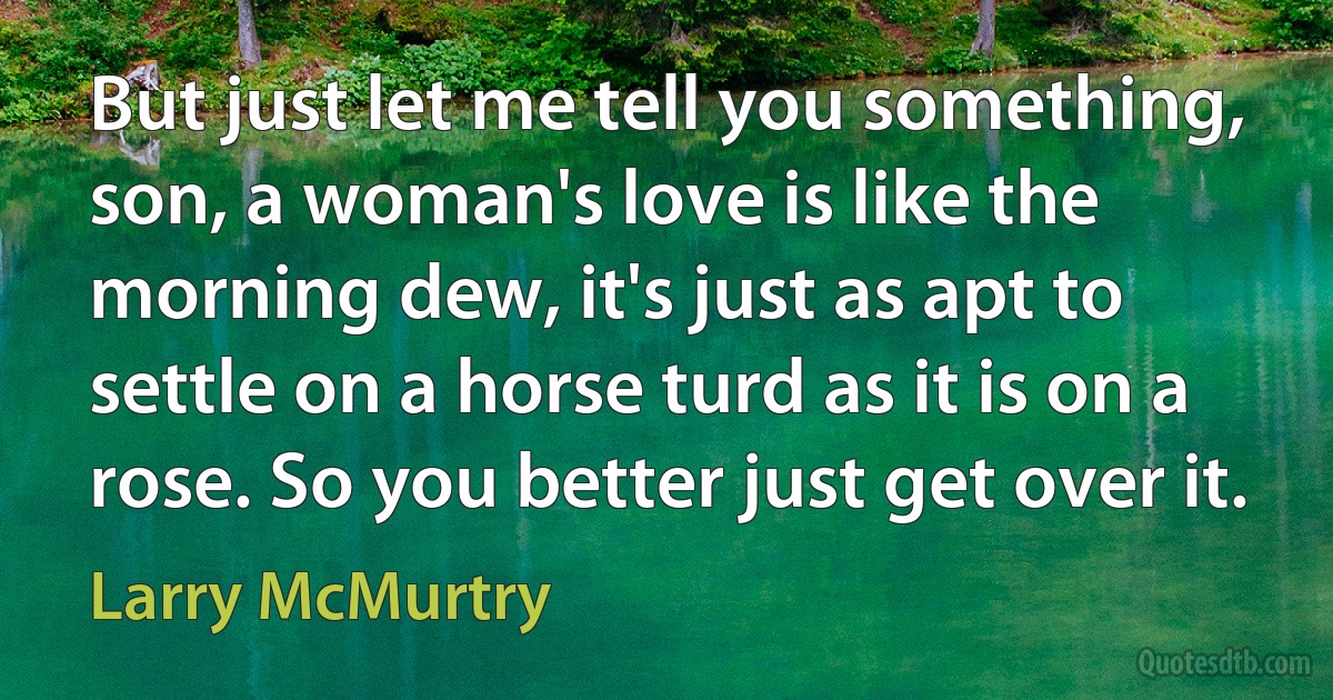 But just let me tell you something, son, a woman's love is like the morning dew, it's just as apt to settle on a horse turd as it is on a rose. So you better just get over it. (Larry McMurtry)