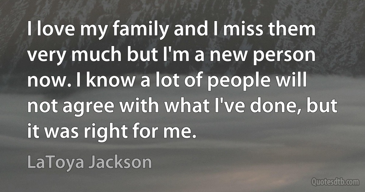 I love my family and I miss them very much but I'm a new person now. I know a lot of people will not agree with what I've done, but it was right for me. (LaToya Jackson)