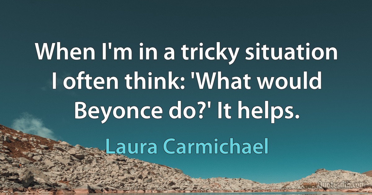 When I'm in a tricky situation I often think: 'What would Beyonce do?' It helps. (Laura Carmichael)