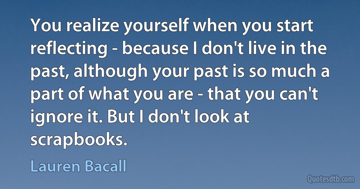 You realize yourself when you start reflecting - because I don't live in the past, although your past is so much a part of what you are - that you can't ignore it. But I don't look at scrapbooks. (Lauren Bacall)