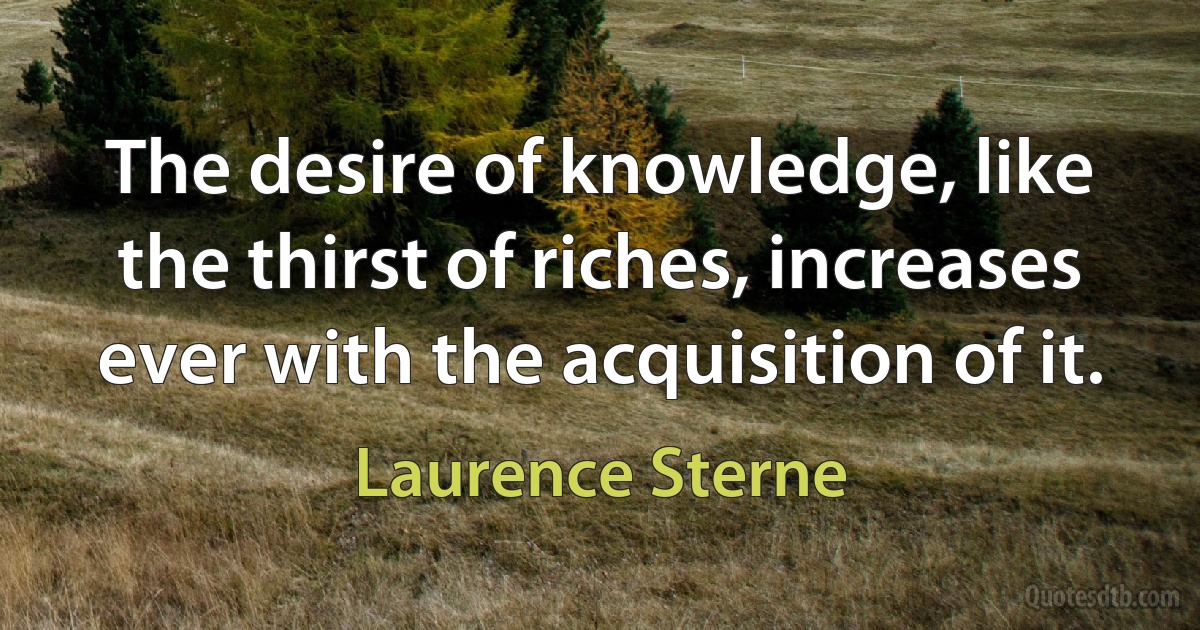 The desire of knowledge, like the thirst of riches, increases ever with the acquisition of it. (Laurence Sterne)