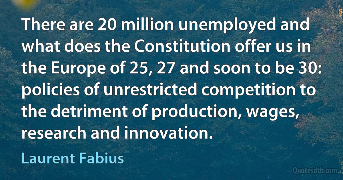 There are 20 million unemployed and what does the Constitution offer us in the Europe of 25, 27 and soon to be 30: policies of unrestricted competition to the detriment of production, wages, research and innovation. (Laurent Fabius)