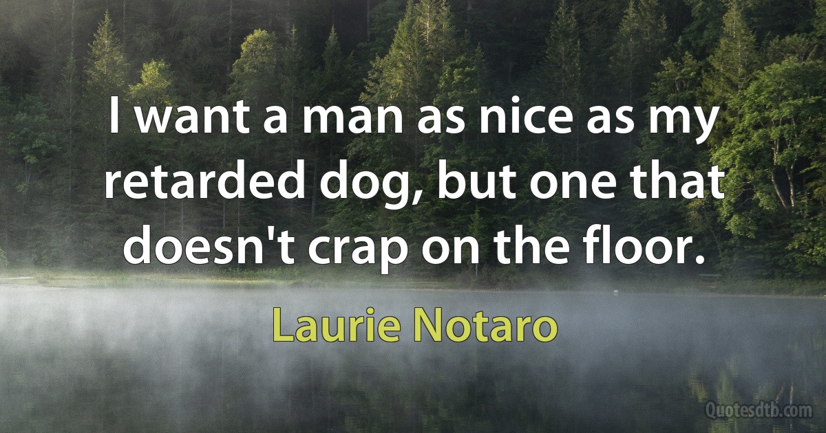 I want a man as nice as my retarded dog, but one that doesn't crap on the floor. (Laurie Notaro)