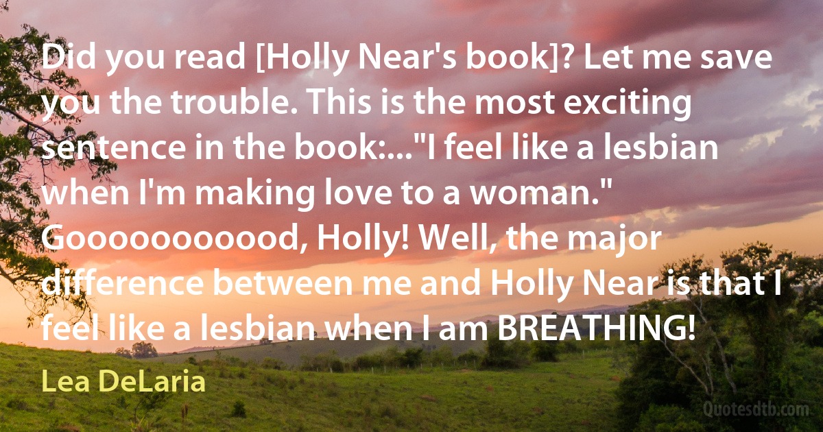 Did you read [Holly Near's book]? Let me save you the trouble. This is the most exciting sentence in the book:..."I feel like a lesbian when I'm making love to a woman." Gooooooooood, Holly! Well, the major difference between me and Holly Near is that I feel like a lesbian when I am BREATHING! (Lea DeLaria)