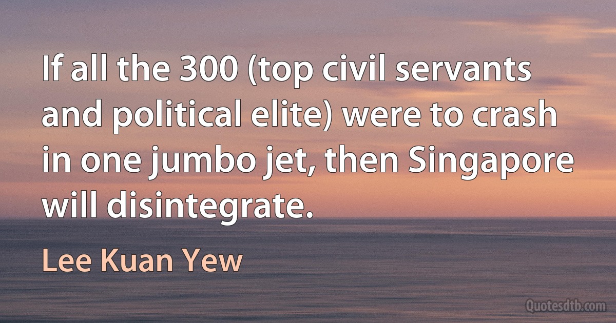 If all the 300 (top civil servants and political elite) were to crash in one jumbo jet, then Singapore will disintegrate. (Lee Kuan Yew)