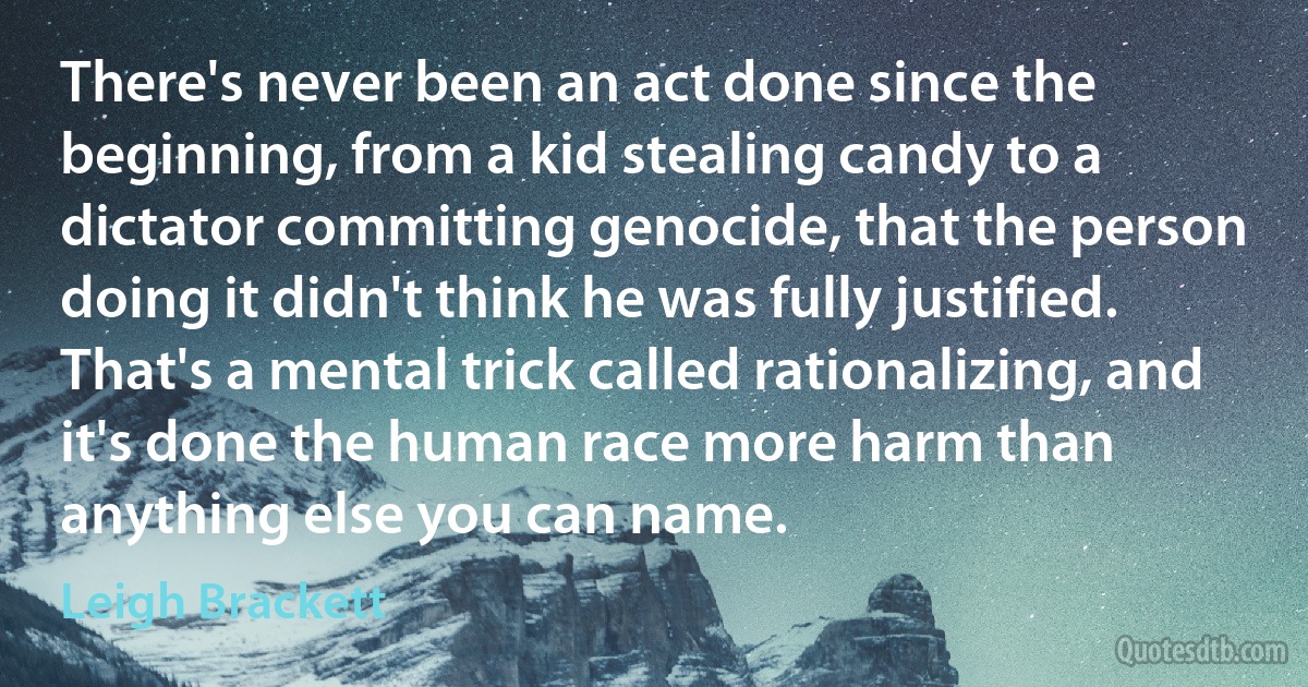 There's never been an act done since the beginning, from a kid stealing candy to a dictator committing genocide, that the person doing it didn't think he was fully justified. That's a mental trick called rationalizing, and it's done the human race more harm than anything else you can name. (Leigh Brackett)