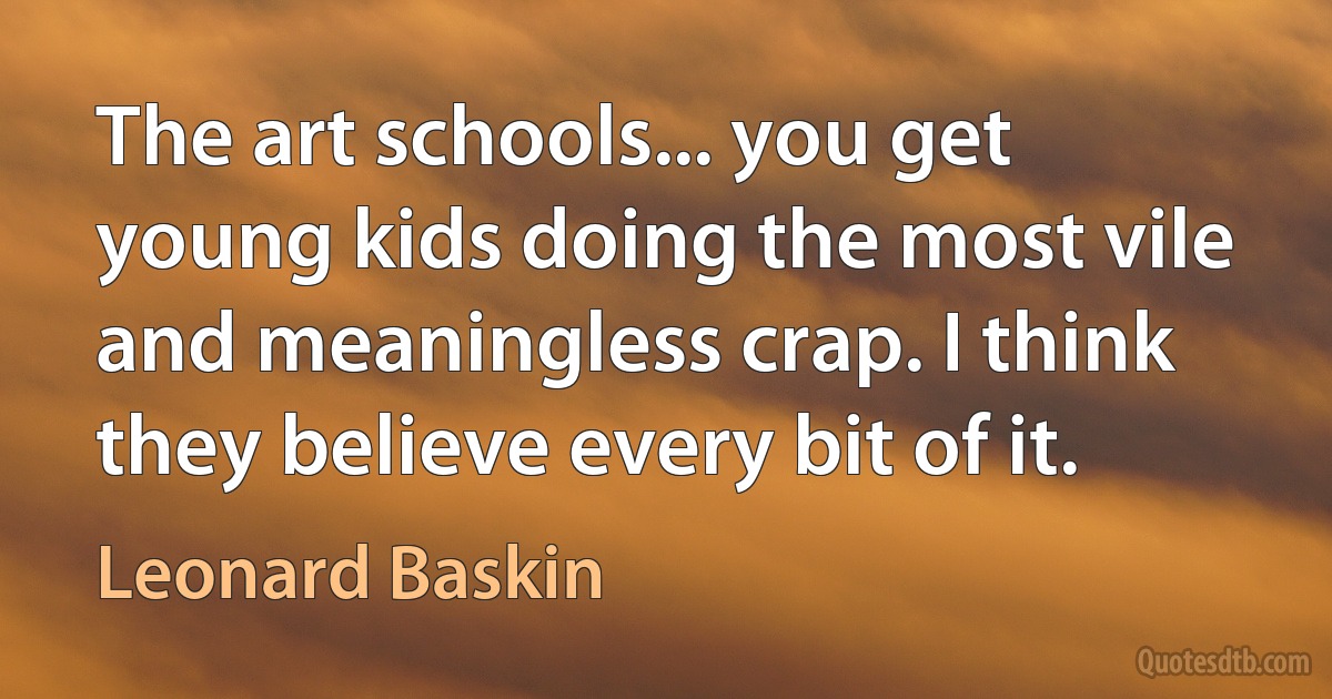 The art schools... you get young kids doing the most vile and meaningless crap. I think they believe every bit of it. (Leonard Baskin)