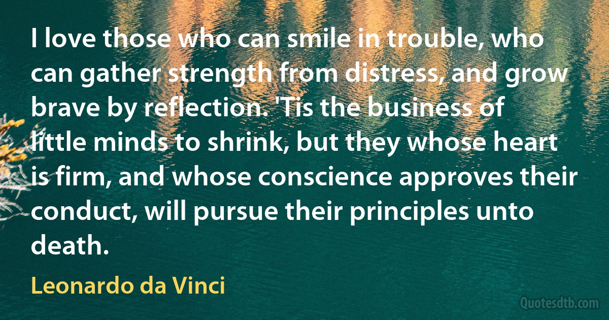 I love those who can smile in trouble, who can gather strength from distress, and grow brave by reflection. 'Tis the business of little minds to shrink, but they whose heart is firm, and whose conscience approves their conduct, will pursue their principles unto death. (Leonardo da Vinci)