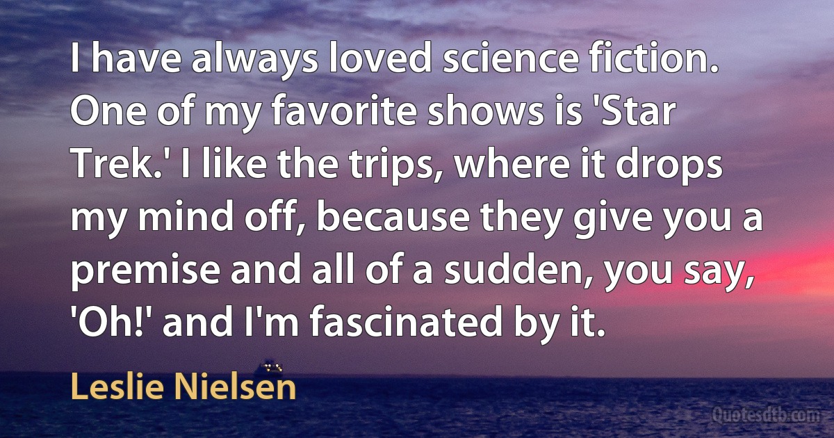 I have always loved science fiction. One of my favorite shows is 'Star Trek.' I like the trips, where it drops my mind off, because they give you a premise and all of a sudden, you say, 'Oh!' and I'm fascinated by it. (Leslie Nielsen)