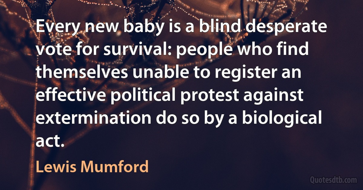 Every new baby is a blind desperate vote for survival: people who find themselves unable to register an effective political protest against extermination do so by a biological act. (Lewis Mumford)