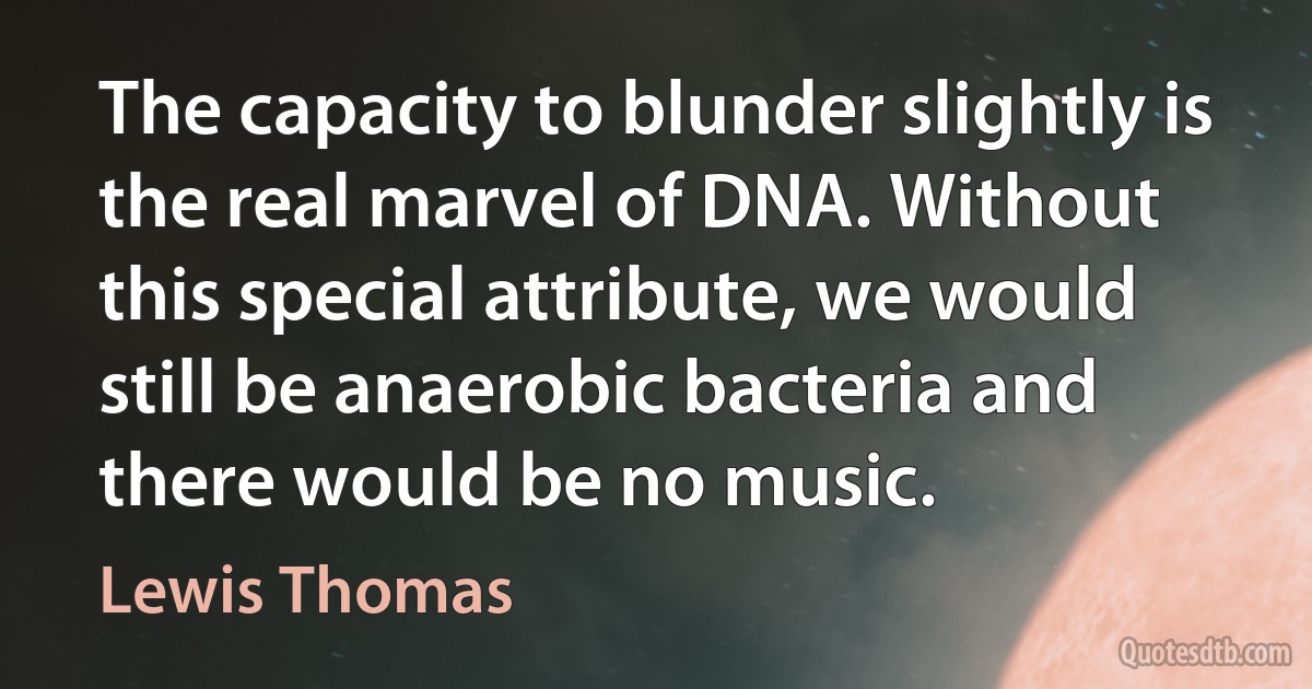 The capacity to blunder slightly is the real marvel of DNA. Without this special attribute, we would still be anaerobic bacteria and there would be no music. (Lewis Thomas)