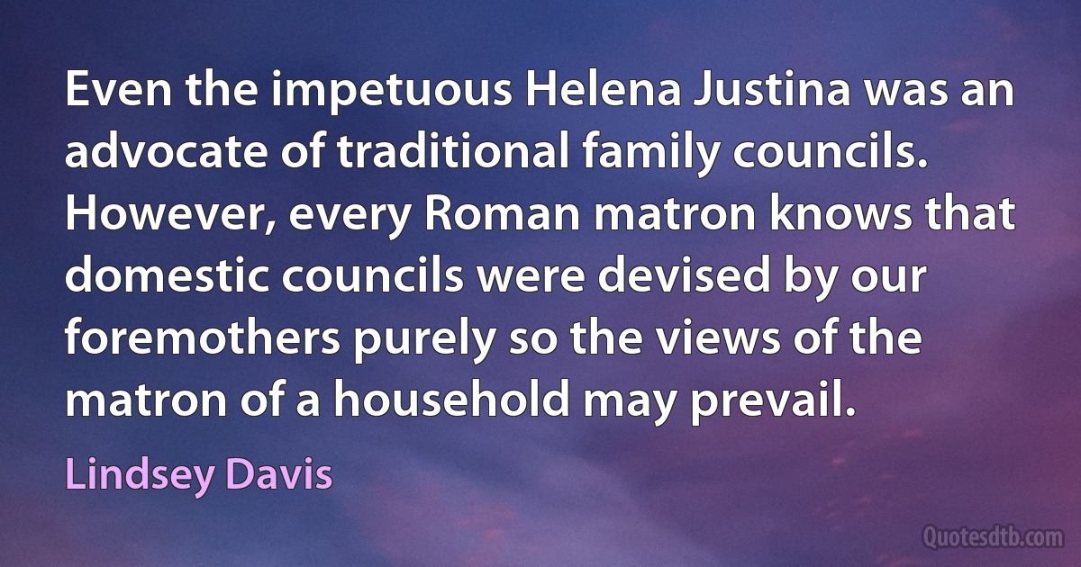 Even the impetuous Helena Justina was an advocate of traditional family councils. However, every Roman matron knows that domestic councils were devised by our foremothers purely so the views of the matron of a household may prevail. (Lindsey Davis)