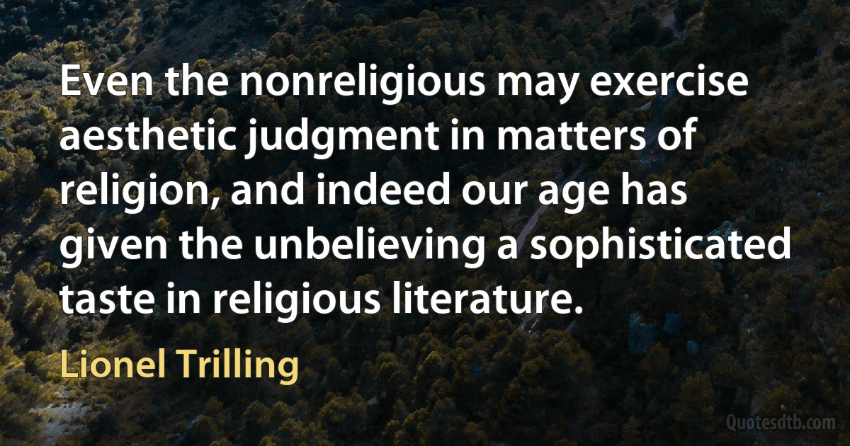 Even the nonreligious may exercise aesthetic judgment in matters of religion, and indeed our age has given the unbelieving a sophisticated taste in religious literature. (Lionel Trilling)