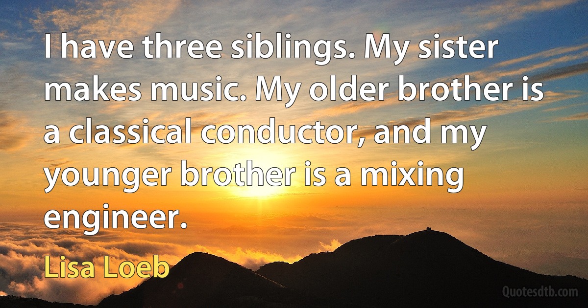 I have three siblings. My sister makes music. My older brother is a classical conductor, and my younger brother is a mixing engineer. (Lisa Loeb)