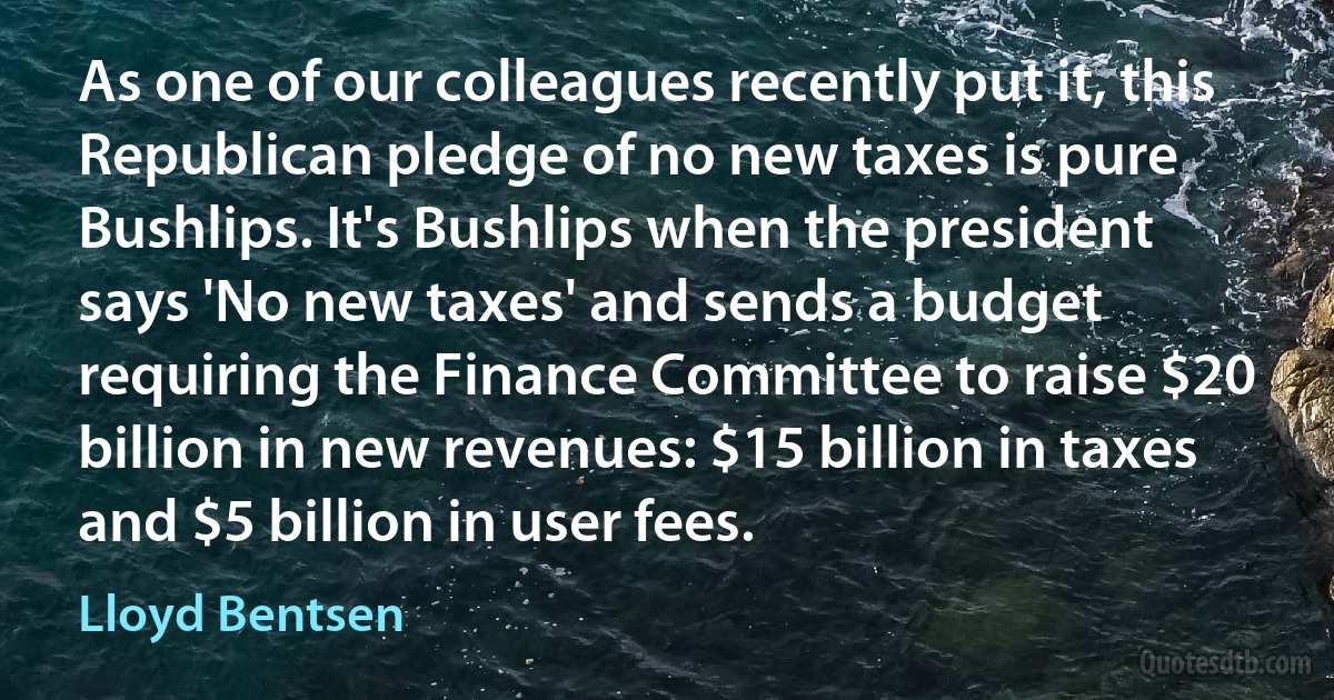 As one of our colleagues recently put it, this Republican pledge of no new taxes is pure Bushlips. It's Bushlips when the president says 'No new taxes' and sends a budget requiring the Finance Committee to raise $20 billion in new revenues: $15 billion in taxes and $5 billion in user fees. (Lloyd Bentsen)