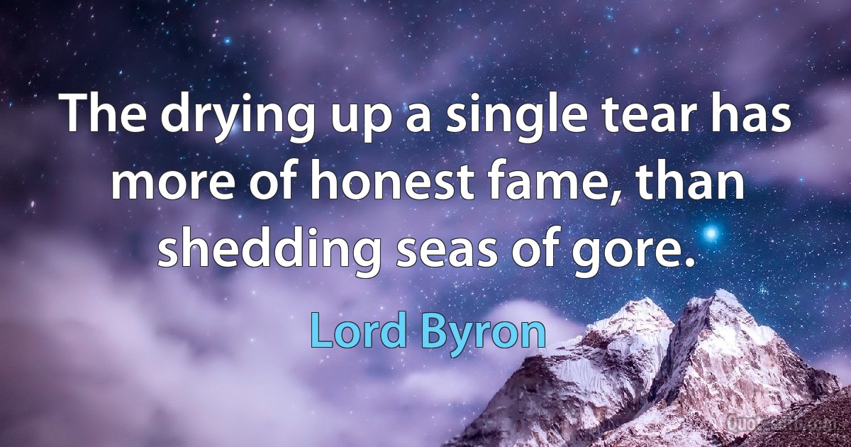 The drying up a single tear has more of honest fame, than shedding seas of gore. (Lord Byron)