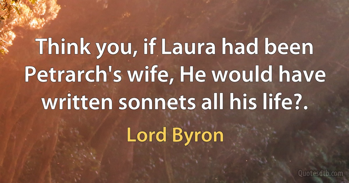 Think you, if Laura had been Petrarch's wife, He would have written sonnets all his life?. (Lord Byron)