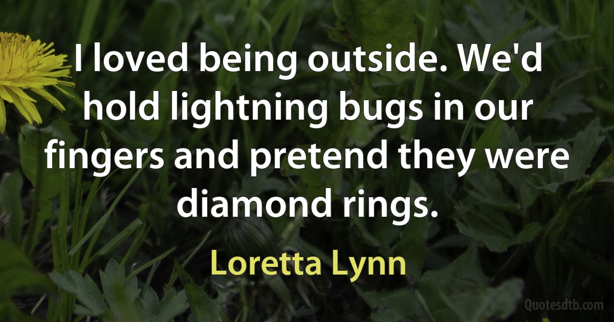 I loved being outside. We'd hold lightning bugs in our fingers and pretend they were diamond rings. (Loretta Lynn)