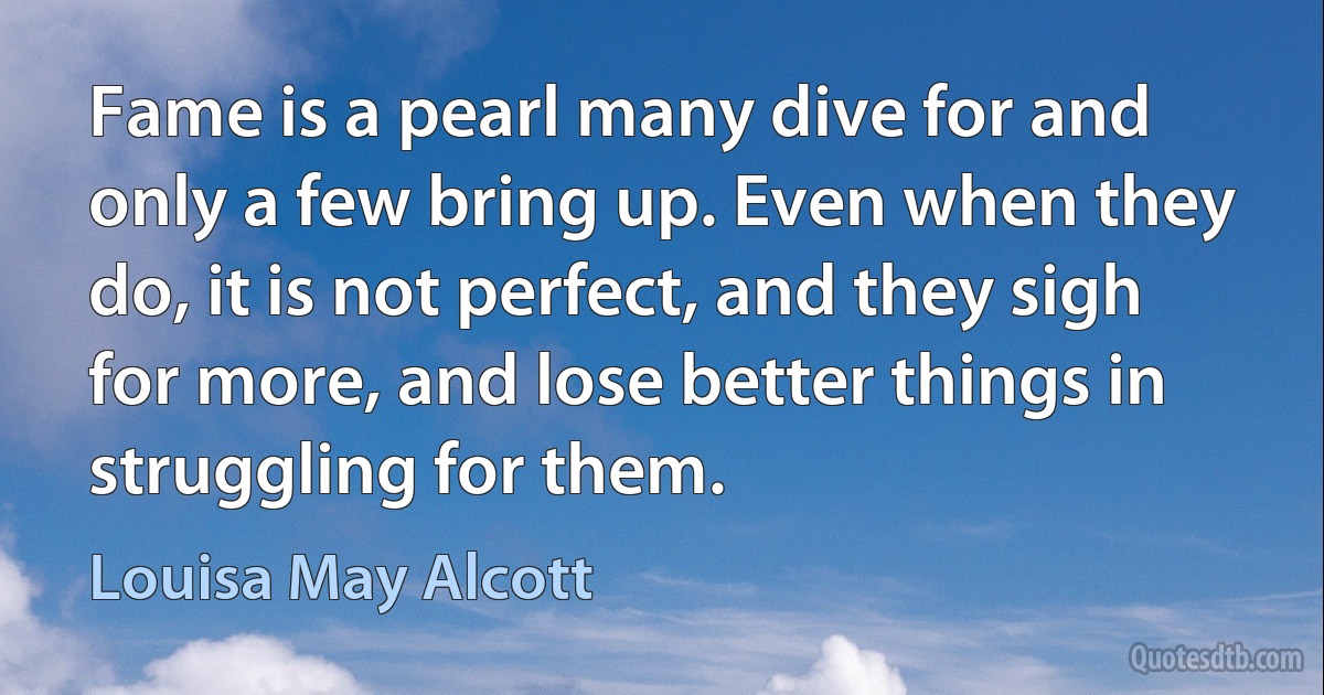 Fame is a pearl many dive for and only a few bring up. Even when they do, it is not perfect, and they sigh for more, and lose better things in struggling for them. (Louisa May Alcott)