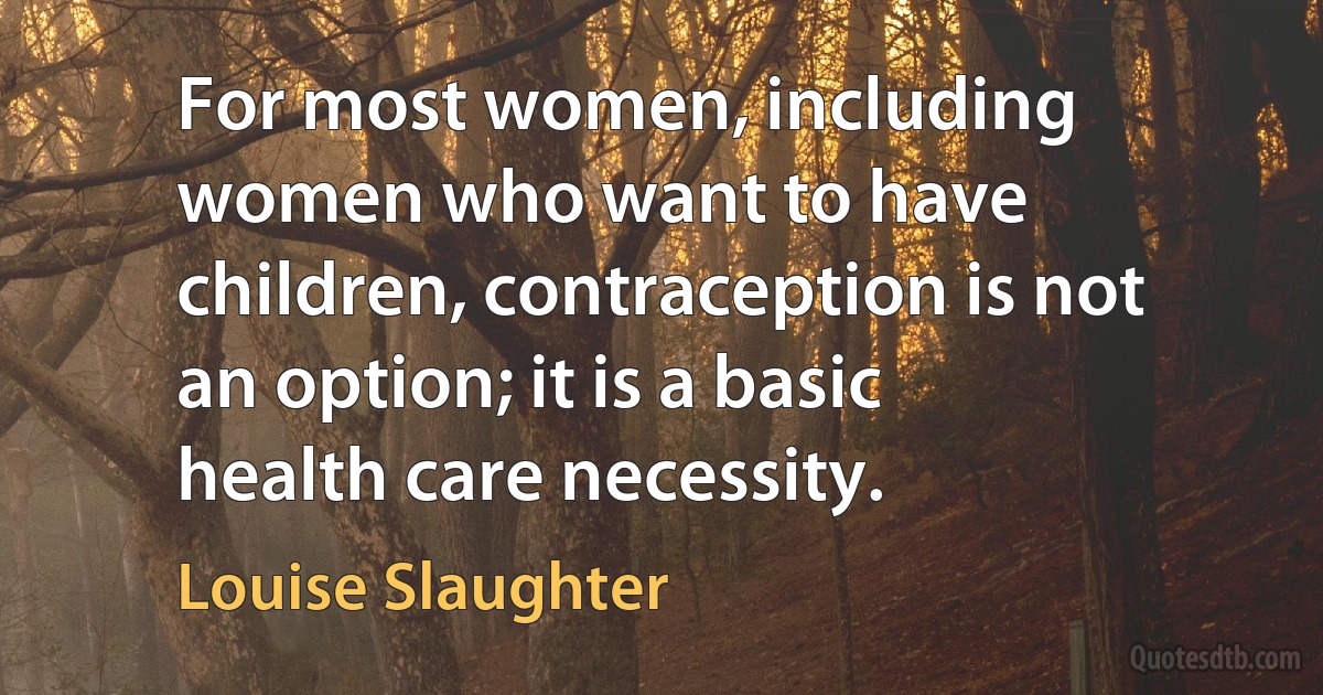 For most women, including women who want to have children, contraception is not an option; it is a basic health care necessity. (Louise Slaughter)