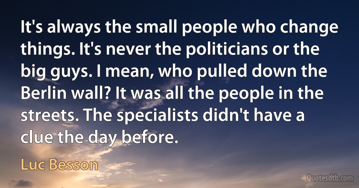 It's always the small people who change things. It's never the politicians or the big guys. I mean, who pulled down the Berlin wall? It was all the people in the streets. The specialists didn't have a clue the day before. (Luc Besson)