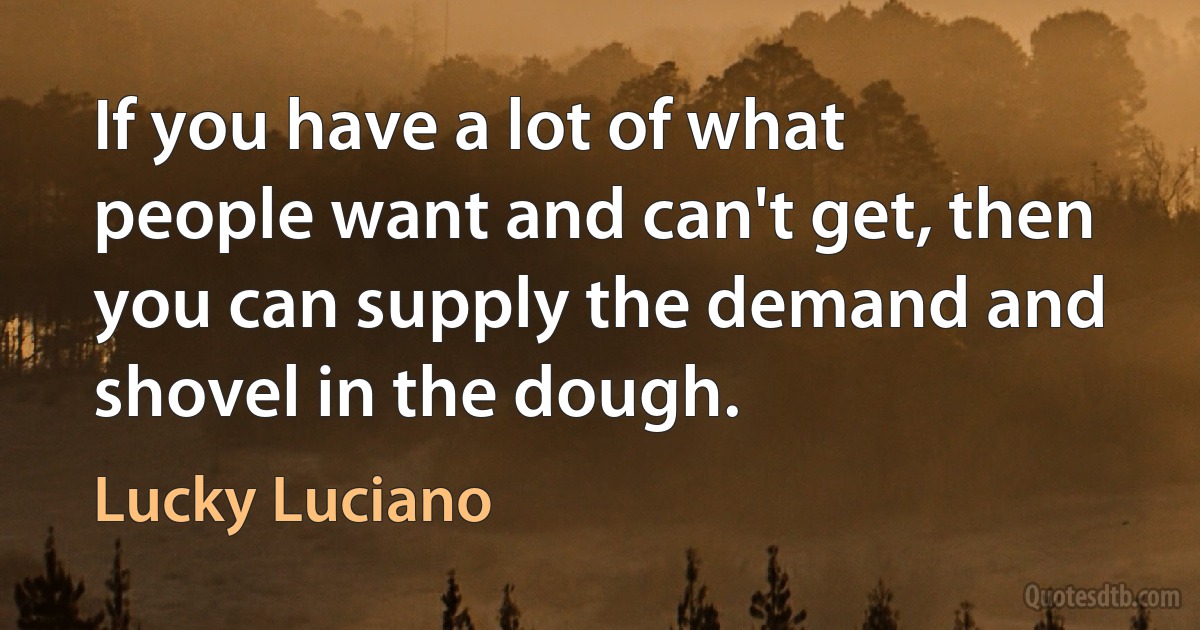 If you have a lot of what people want and can't get, then you can supply the demand and shovel in the dough. (Lucky Luciano)