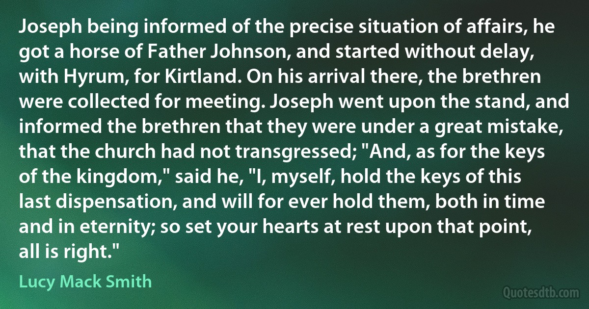 Joseph being informed of the precise situation of affairs, he got a horse of Father Johnson, and started without delay, with Hyrum, for Kirtland. On his arrival there, the brethren were collected for meeting. Joseph went upon the stand, and informed the brethren that they were under a great mistake, that the church had not transgressed; "And, as for the keys of the kingdom," said he, "I, myself, hold the keys of this last dispensation, and will for ever hold them, both in time and in eternity; so set your hearts at rest upon that point, all is right." (Lucy Mack Smith)