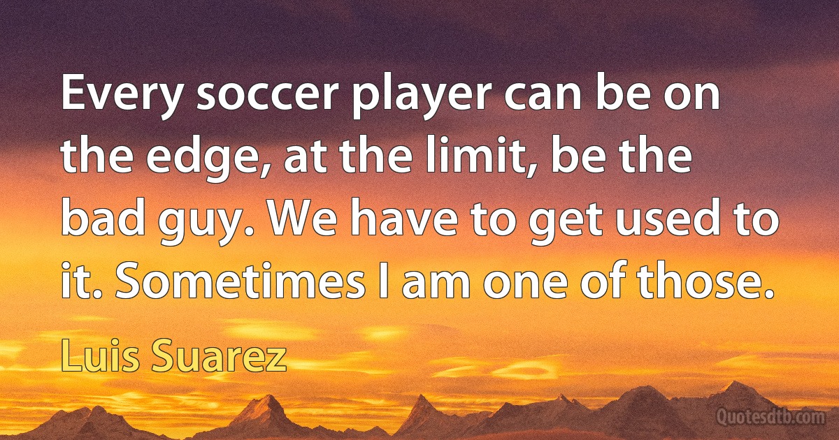 Every soccer player can be on the edge, at the limit, be the bad guy. We have to get used to it. Sometimes I am one of those. (Luis Suarez)