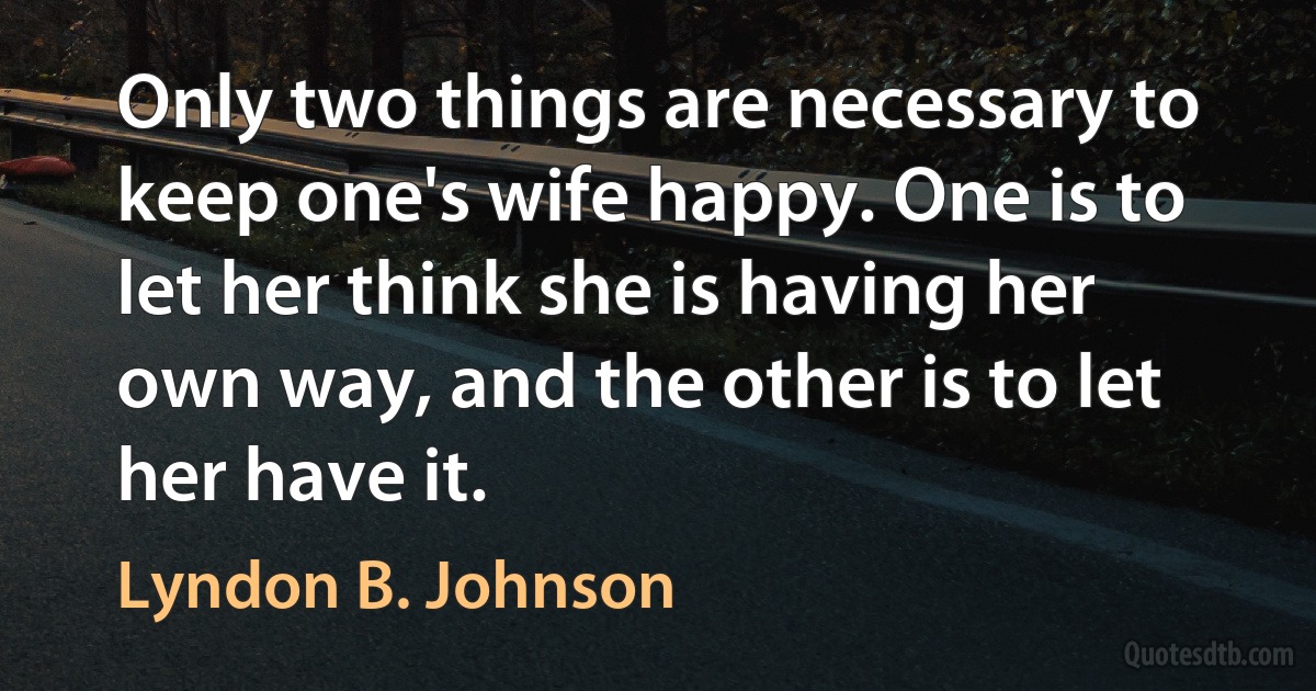 Only two things are necessary to keep one's wife happy. One is to let her think she is having her own way, and the other is to let her have it. (Lyndon B. Johnson)