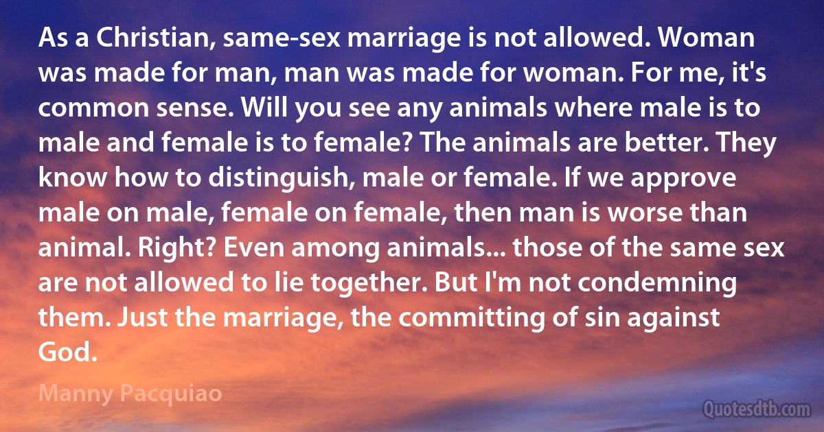 As a Christian, same-sex marriage is not allowed. Woman was made for man, man was made for woman. For me, it's common sense. Will you see any animals where male is to male and female is to female? The animals are better. They know how to distinguish, male or female. If we approve male on male, female on female, then man is worse than animal. Right? Even among animals... those of the same sex are not allowed to lie together. But I'm not condemning them. Just the marriage, the committing of sin against God. (Manny Pacquiao)