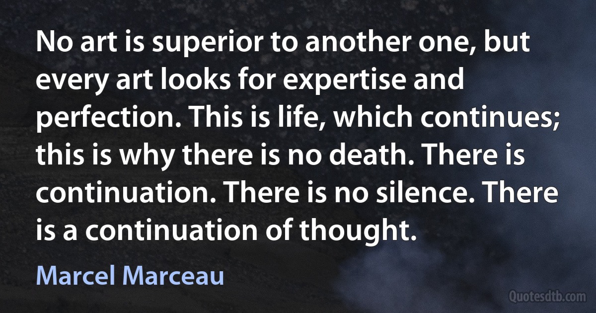 No art is superior to another one, but every art looks for expertise and perfection. This is life, which continues; this is why there is no death. There is continuation. There is no silence. There is a continuation of thought. (Marcel Marceau)