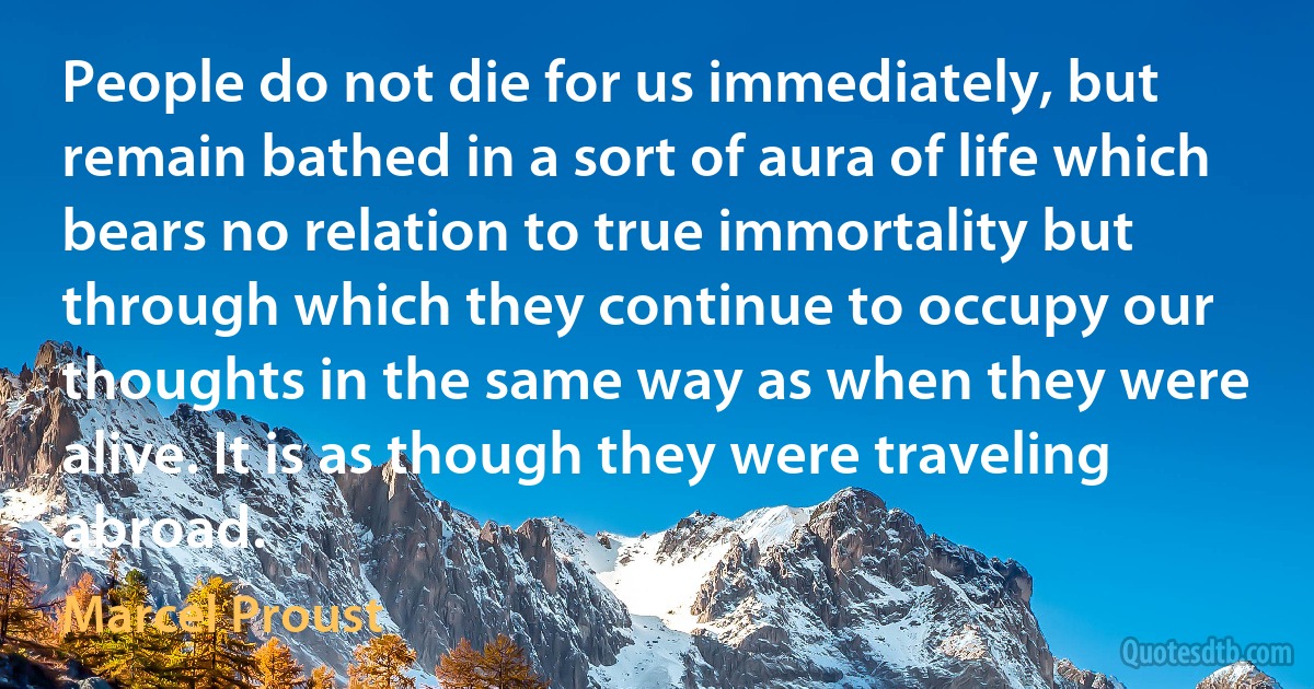 People do not die for us immediately, but remain bathed in a sort of aura of life which bears no relation to true immortality but through which they continue to occupy our thoughts in the same way as when they were alive. It is as though they were traveling abroad. (Marcel Proust)