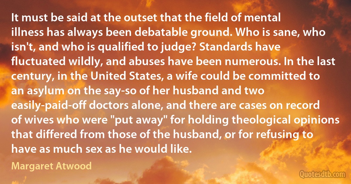 It must be said at the outset that the field of mental illness has always been debatable ground. Who is sane, who isn't, and who is qualified to judge? Standards have fluctuated wildly, and abuses have been numerous. In the last century, in the United States, a wife could be committed to an asylum on the say-so of her husband and two easily-paid-off doctors alone, and there are cases on record of wives who were "put away" for holding theological opinions that differed from those of the husband, or for refusing to have as much sex as he would like. (Margaret Atwood)