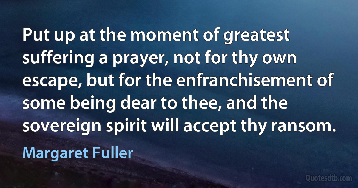 Put up at the moment of greatest suffering a prayer, not for thy own escape, but for the enfranchisement of some being dear to thee, and the sovereign spirit will accept thy ransom. (Margaret Fuller)