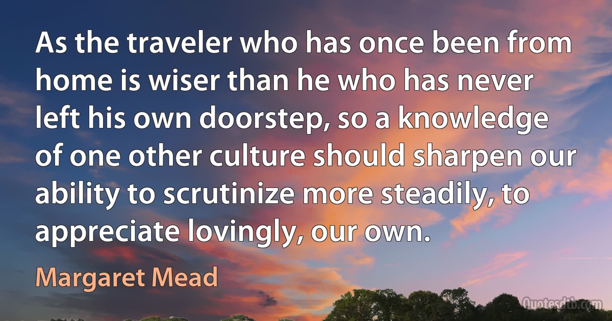 As the traveler who has once been from home is wiser than he who has never left his own doorstep, so a knowledge of one other culture should sharpen our ability to scrutinize more steadily, to appreciate lovingly, our own. (Margaret Mead)