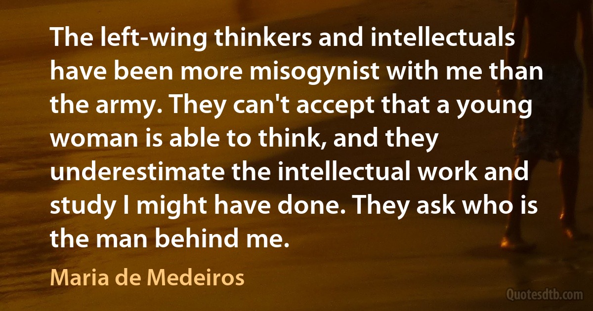 The left-wing thinkers and intellectuals have been more misogynist with me than the army. They can't accept that a young woman is able to think, and they underestimate the intellectual work and study I might have done. They ask who is the man behind me. (Maria de Medeiros)