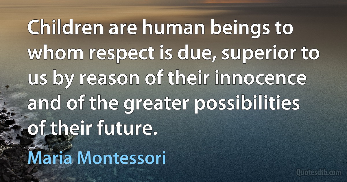 Children are human beings to whom respect is due, superior to us by reason of their innocence and of the greater possibilities of their future. (Maria Montessori)