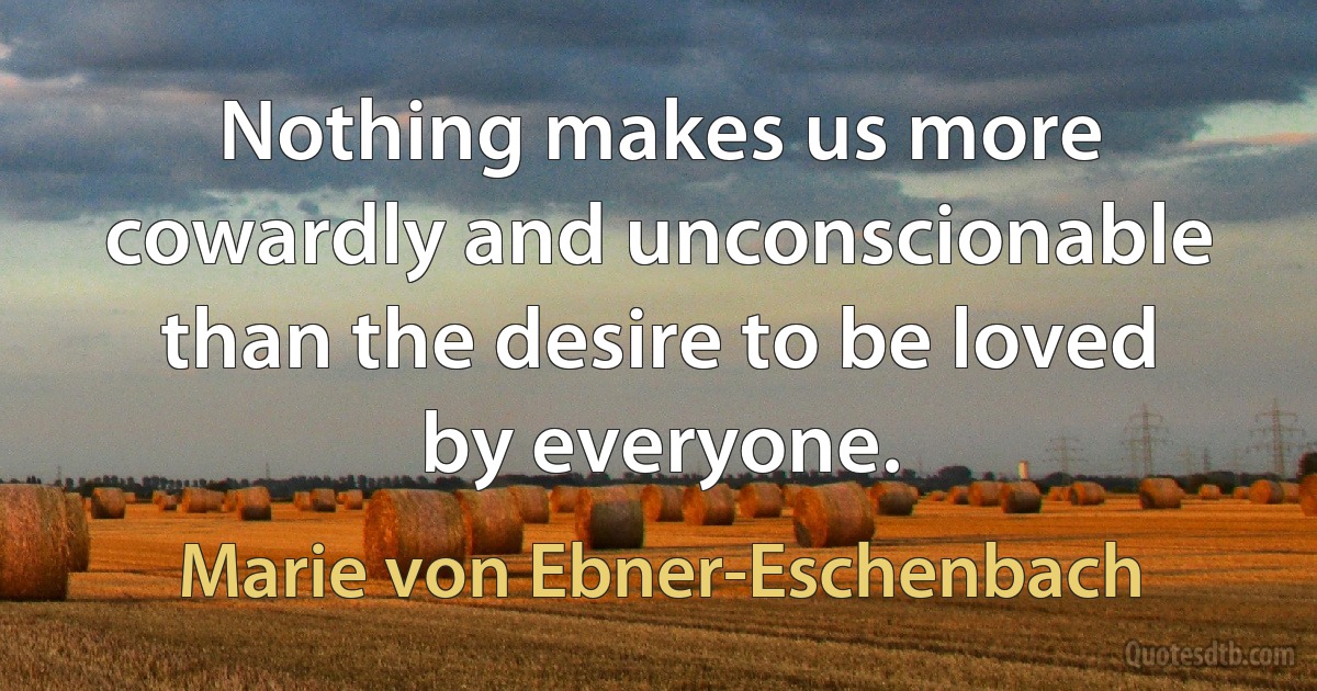 Nothing makes us more cowardly and unconscionable than the desire to be loved by everyone. (Marie von Ebner-Eschenbach)