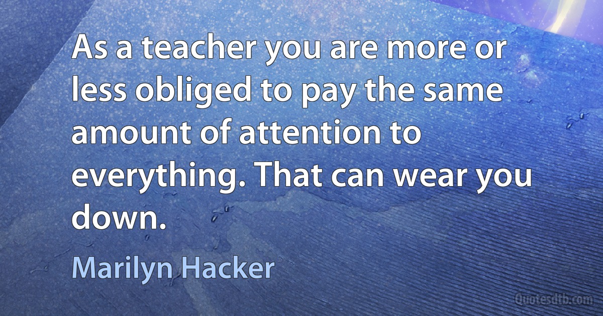 As a teacher you are more or less obliged to pay the same amount of attention to everything. That can wear you down. (Marilyn Hacker)