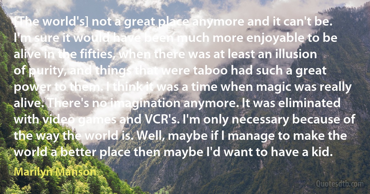 [The world's] not a great place anymore and it can't be. I'm sure it would have been much more enjoyable to be alive in the fifties, when there was at least an illusion of purity, and things that were taboo had such a great power to them. I think it was a time when magic was really alive. There's no imagination anymore. It was eliminated with video games and VCR's. I'm only necessary because of the way the world is. Well, maybe if I manage to make the world a better place then maybe I'd want to have a kid. (Marilyn Manson)