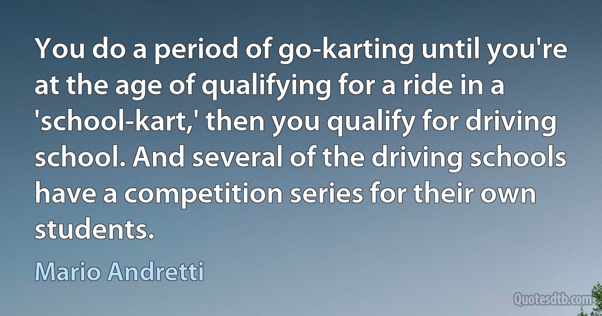 You do a period of go-karting until you're at the age of qualifying for a ride in a 'school-kart,' then you qualify for driving school. And several of the driving schools have a competition series for their own students. (Mario Andretti)