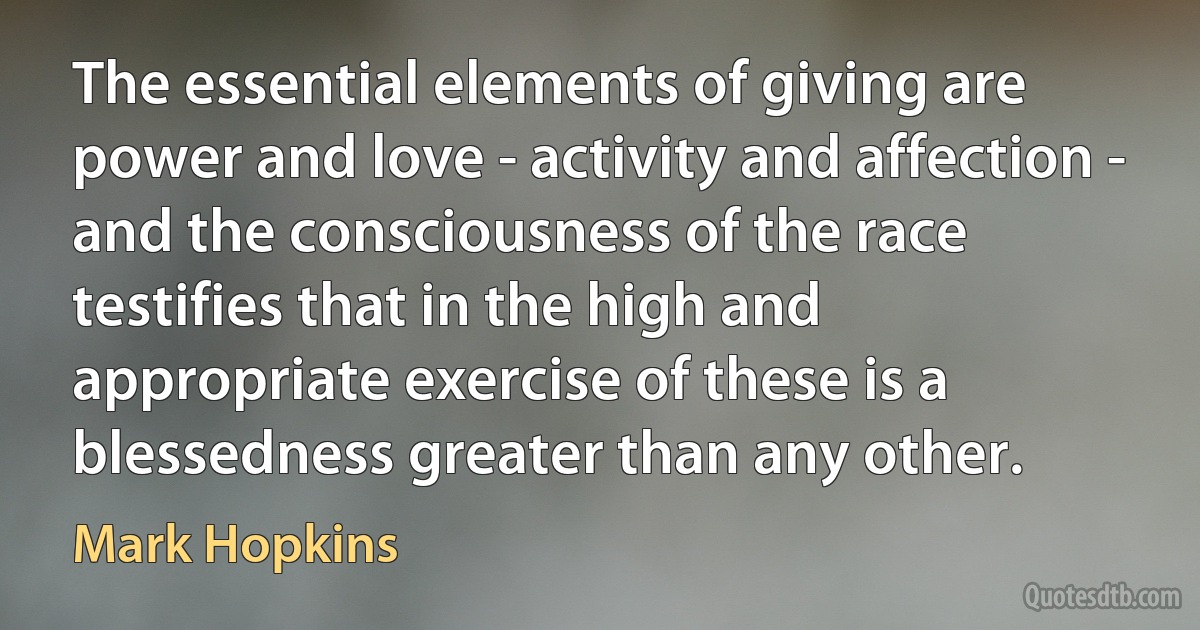 The essential elements of giving are power and love - activity and affection - and the consciousness of the race testifies that in the high and appropriate exercise of these is a blessedness greater than any other. (Mark Hopkins)