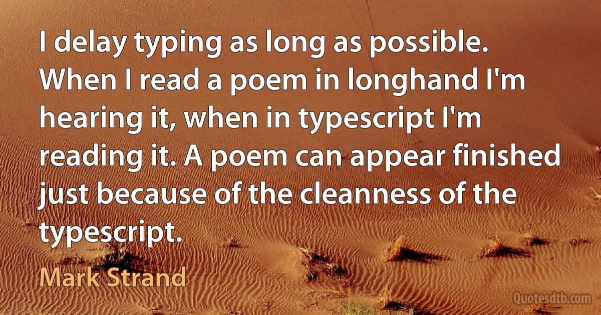 I delay typing as long as possible. When I read a poem in longhand I'm hearing it, when in typescript I'm reading it. A poem can appear finished just because of the cleanness of the typescript. (Mark Strand)