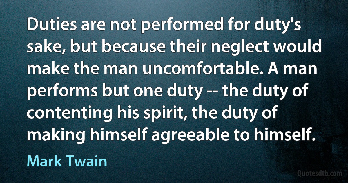 Duties are not performed for duty's sake, but because their neglect would make the man uncomfortable. A man performs but one duty -- the duty of contenting his spirit, the duty of making himself agreeable to himself. (Mark Twain)