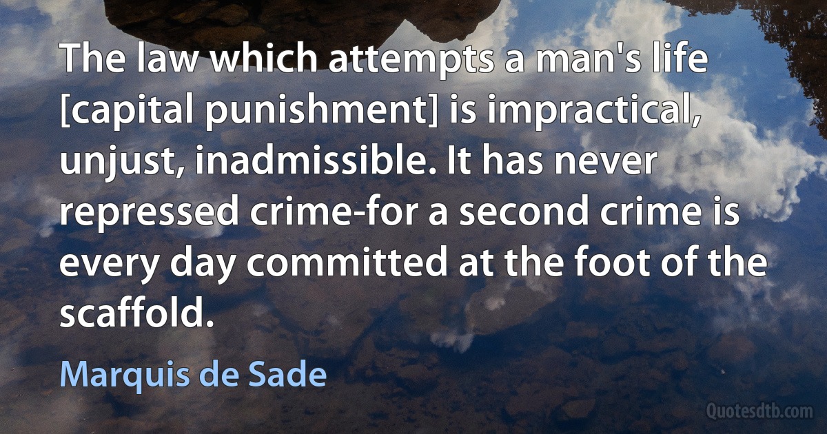 The law which attempts a man's life [capital punishment] is impractical, unjust, inadmissible. It has never repressed crime-for a second crime is every day committed at the foot of the scaffold. (Marquis de Sade)